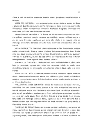 27

azeite, e após uns minutos de fervura, mete-se o arroz que se deixa ferver até cozer e
enxugar.
   ARROZ COM MANTEIGA: - Lava-se rapidamente o arroz e deita-se a cozer em água
e pouco sal. Quando cozido, junta-se-lhe manteiga que baste e serve-se, guarnecido
com cenoura ralada. Acompanha-se com salada de alface e de agriões, temperada com
bom azeite, pouco sal e escassas gotas de limão.
   MACARRÃO COM MANTEIGA: - Em água e sal, ferver durante um quarto de hora,
macarrão ou esparguete ou outra massa de boa qualidade; quando cozida escorre-se e
põe-se numa travessa, espalhando por cima pão ralado e em seguida deita-se
manteiga, previamente derretida em banho-maria e serve-se com escarola e alface ao
natural.
   MASSA GVISADA COM ERVILHAS: - Deita-se num tacho óleo de amendoim ou bom
azeite e cebola picada; deixa-se cozer a cebola no óleo com um pouco de água; depois
deita-se a água precisa, junta-se-lhe a massa (macarronete ou aletria, ou qualquer
outra de boa qualidade), ervilhas de grão tenro e cenouras raladas, fazendo-se ferver
em fogo brando. Tira-se logo que esteja pronto e serve-se.
   PIMENTOS DE CEBOLADA: - Deitam-se num tacho pimentas doces às rodas, sem
levar as sementes; tomates sem peles nem sementes, cebola às rodelas com
abundância, lança-se por cima azeite bom, algumas gotas de água e põe-se a lume
brando.
   PIMENTOS COM LIMÃO: - Assem-se pimentos doces e vermelhos; depois pelam-se
bem e cortam-se em tirinhas finas. Faz-se uma salada com gema de ovo, previamente
cozida, e tempera-se com sumo de limão, limão cortado às rodelas, azeite, azeitonas e
as tirinhas de pimentos.
   TABULEIRO DE ARROZ COM FAVAS:-Depois de descascadas as favas e lavadas,
estufam-se com uma cebola e alhos picados, e um ramo de coentros com folhas de
hortelã. Deixa-se apurar bem, tempera-se com bom azeite, ou óleo de amendoim,
deita-se sal, ao paladar, e desfazem-se as favas mais rijas para engrossar o molho,
que deve ser muito pouco. Num tabuleiro deita-se o arroz cozido, bem enxuto,
temperado com manteiga e sal que baste, espalhando-se as favas por cima dele e
cobrem-se estas com uma segunda camada de arroz. Polvilha-se de queijo ralado e
mete-se no forno a alourar.
   TIGELINHAS DE TOMATE:Cozem-se tomates grandes e polpudos, e cortam-se ao
meio, separando as duas metades que se salpicam com sal. Esvaziam-se estas das
sementes e do líquido que contenham, enchendo as cavidades com um picado de: -
Alguns cogumelos, uma cebola picada e um pouco de salsa. Juntam-se 50 gramas de
 