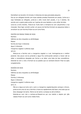 29

Demolham-se durante 10 minutos 2 chávenas de soja granulada pequena.
Faz-se um refogado brando com duas cebolas picadas finamente em azeite. Junta-se a
soja hidratada ao refogado, junta-se o alho muito bem picado, 2 ou 3 dentes. De
acordo com o gosto pode juntar-se 2 gemas de ovos batidos e uma colher de leite.
Leva-se a lume brando, mistura-se muito bem e tempera-se com sal,pimenta e noz
moscada. Para ligar convém juntar um pouco de farinha.Formam-se pequenas bolas e
envolvem-se com farinha.Fritam-se em lume forte.


PASTÉIS DE MASSA TENRA DE SOJA
Recheio:
Idêntico ao dos croquetes ou almôndegas
Massa:
farinha de trigo 2 chávenas
água 2 chávenas
margarina vegetal 2 colheres sopa
sal q.b.
   Mistura-se a farinha com a margarina vegetal e o sal. Homogeniza-se o melhor
possível. Aos pouco vai-se juntando a água fria continuando sempre a mexer até se
obter a consistência desejada por forma a se obter uma bola de boa consistência.
Estende-se com o rolo e formam-se os pastéis que se recheiam.Devem fritar-se após
congelamento.


RISSÓIS DE SOJA
Recheio:
Idêntico ao dos croquetes ou almôndegas
Massa:
Farinha 2 chávenas
Água 2 chávenas
margarina vegetal 2 colheres sopa
sal q. b.
   Põe-se a água ao lume com o sal e a margarina vegetal.Quando começar a ferver,
   junta-se de uma só vez a farinha e mexe-se rapidamente até fazer uma bola que se
   deve despegar do tacho. Retira-se do tacho e amassa-se até arrefecer.
   Estende-se com rolo e recheia-se.Passam-se por ovo batido e depois por pão
   ralado.Fritam-se com lume médio-forte.
 
