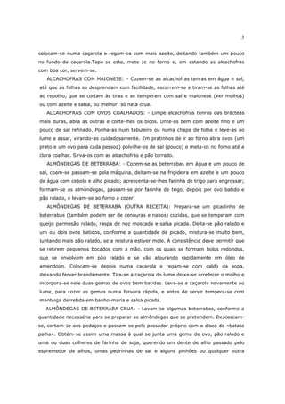 3

colocam-se numa caçarola e regam-se com mais azeite, deitando também um pouco
no fundo da caçarola.Tapa-se esta, mete-se no forno e, em estando as alcachofras
com boa cor, servem-se.
   ALCACHOFRAS COM MAIONESE: - Cozem-se as alcachofras tenras em água e sal,
até que as folhas se desprendam com facilidade, escorrem-se e tiram-se as folhas até
ao repolho, que se cortam às tiras e se temperam com sal e maionese (ver molhos)
ou com azeite e salsa, ou melhor, só nata crua.
   ALCACHOFRAS COM OVOS COALHADOS: - Limpe alcachofras tenras das brácteas
mais duras, abra as outras e corte-lhes os bicos. Unte-as bem com azeite fino e um
pouco de sal refinado. Ponha-as num tabuleiro ou numa chapa de folha e leve-as ao
lume a assar, virando-as cuidadosamente. Em pratinhos de ir ao forno abra ovos (um
prato e um ovo para cada pessoa) polvilhe-os de sal (pouco) e meta-os no forno até a
clara coalhar. Sirva-os com as alcachofras e pão torrado.
   ALMÔNDEGAS DE BETERRABA: - Cozem-se as beterrabas em água e um pouco de
sal, coam-se passam-se pela máquina, deitam-se na frigideira em azeite e um pouco
de água com cebola e alho picado; acrescenta-se-lhes farinha de trigo para engrossar;
formam-se as almôndegas, passam-se por farinha de trigo, depois por ovo batido e
pão ralado, e levam-se ao forno a cozer.
   ALMÔNDEGAS DE BETERRABA (OUTRA RECEITA): Prepara-se um picadinho de
beterrabas (também podem ser de cenouras e nabos) cozidas, que se temperam com
queijo parmesão ralado, raspa de noz moscada e salsa picada. Deita-se pão ralado e
um ou dois ovos batidos, conforme a quantidade de picado, mistura-se muito bem,
juntando mais pão ralado, se a mistura estiver mole. A consistência deve permitir que
se retirem pequenos bocados com a mão, com os quais se formam bolos redondos,
que se envolvem em pão ralado e se vão alourando rapidamente em óleo de
amendoim. Colocam-se depois numa caçarola e regam-se com caldo da sopa,
deixando ferver brandamente. Tira-se a caçarola do lume deixa-se arrefecer o molho e
incorpora-se nele duas gemas de ovos bem batidas. Leva-se a caçarola novamente ao
lume, para cozer as gemas numa fervura rápida, e antes de servir tempera-se com
manteiga derretida em banho-maria e salsa picada.
  ALMÔNDEGAS DE BETERRABA CRUA: - Lavam-se algumas beterrabas, conforme a
quantidade necessária para se preparar as almôndegas que se pretendem. Descascam-
se, cortam-se aos pedaços e passam-se pelo passador próprio com o disco da «batata
palha». Obtém-se assim uma massa à qual se junta uma gema de ovo, pão ralado e
uma ou duas colheres de farinha de soja, querendo um dente de alho passado pelo
espremedor de alhos, umas pedrinhas de sal e alguns pinhões ou qualquer outra
 