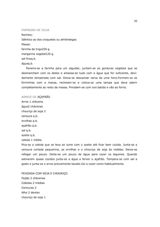 30

EMPADAS DE SOJA
Recheio:
Idêntico ao dos croquetes ou almôndegas
Massa:
farinha de trigo250 g.
margarina vegetal120 g.
sal finoq.b.
águaq.b.
   Peneira-se a farinha para um alguidar, juntam-se as gorduras vegetais que se
desmancham com os dedos e amassa-se tudo com a água que for suficiente, devi-
damente temperada com sal. Deixa-se descansar cerca de uma hora.Formam-se as
forminhas com a massa, recheiam-se e coloca-se uma tampa que deve aderir
completamente ao resto da massa. Pincelam-se com ovo batido e vão ao forno.


ARROZ DE AÇAFRÃO
Arroz 1 chávena
água2 chávenas
chouriço de soja 2
cenoura q.b.
ervilhas q.b.
açafrão q.b.
sal q.b.
azeite q.b.
cebola 1 média
Pica-se a cebola que se leva ao lume com o azeite até ficar bem cozida. Junta-se a
cenoura cortada pequenina, as ervilhas e o chouriço de soja às rodelas. Deixa-se
refogar um pouco. Deita-se um pouco de água para cozer os legumes. Quando
estiverem quase cozidos junta-se a água a ferver o açafrão. Tempera-se com sal a
gosto e junta-se o arroz previamente lavado.Vai a cozer como habitualmente.


FEIJOADA COM SOJA E CHOURIÇO
Feijão 2 chávenas
Cebolas 2 médias
Cenouras 2
Alho 2 dentes
chouriço de soja 1
 