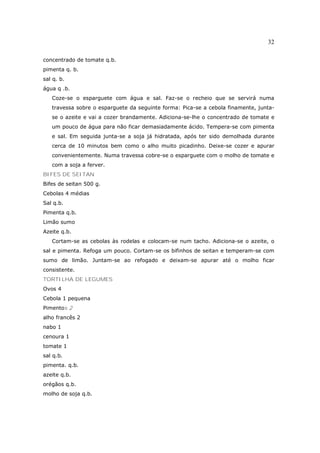 32

concentrado de tomate q.b.
pimenta q. b.
sal q. b.
água q .b.
   Coze-se o esparguete com água e sal. Faz-se o recheio que se servirá numa
   travessa sobre o esparguete da seguinte forma: Pica-se a cebola finamente, junta-
   se o azeite e vai a cozer brandamente. Adiciona-se-lhe o concentrado de tomate e
   um pouco de água para não ficar demasiadamente ácido. Tempera-se com pimenta
   e sal. Em seguida junta-se a soja já hidratada, após ter sido demolhada durante
   cerca de 10 minutos bem como o alho muito picadinho. Deixe-se cozer e apurar
   convenientemente. Numa travessa cobre-se o esparguete com o molho de tomate e
   com a soja a ferver.
BIFES DE SEITAN
Bifes de seitan 500 g.
Cebolas 4 médias
Sal q.b.
Pimenta q.b.
Limão sumo
Azeite q.b.
   Cortam-se as cebolas às rodelas e colocam-se num tacho. Adiciona-se o azeite, o
sal e pimenta. Refoga um pouco. Cortam-se os bifinhos de seitan e temperam-se com
sumo de limão. Juntam-se ao refogado e deixam-se apurar até o molho ficar
consistente.
TORTILHA DE LEGUMES
Ovos 4
Cebola 1 pequena
Pimentos 2
alho francês 2
nabo 1
cenoura 1
tomate 1
sal q.b.
pimenta. q.b.
azeite q.b.
orégãos q.b.
molho de soja q.b.
 