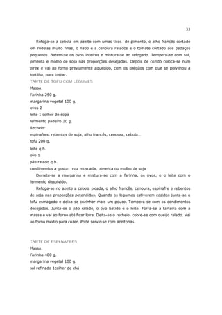 33

   Refoga-se a cebola em azeite com umas tiras de pimento, o alho francês cortado
em rodelas muito finas, o nabo e a cenoura ralados e o tomate cortado aos pedaços
pequenos. Batem-se os ovos inteiros e mistura-se ao refogado. Tempera-se com sal,
pimenta e molho de soja nas proporções desejadas. Depois de cozido coloca-se num
pirex e vai ao forno previamente aquecido, com os orégãos com que se polvilhou a
tortilha, para tostar.
TARTE DE TOFU COM LEGUMES
Massa:
Farinha 250 g.
margarina vegetal 100 g.
ovos 2
leite 1 colher de sopa
fermento padeiro 20 g.
Recheio:
espinafres, rebentos de soja, alho francês, cenoura, cebola…
tofu 200 g.

leite q.b.
ovo 1
pão ralado q.b.
condimentos a gosto: noz moscada, pimenta ou molho de soja
   Derrete-se a margarina e mistura-se com a farinha, os ovos, e o leite com o
fermento dissolvido.
   Refoga-se no azeite a cebola picada, o alho francês, cenoura, espinafre e rebentos
de soja nas proporções petendidas. Quando os legumes estiverem cozidos junta-se o
tofu esmagado e deixa-se cozinhar mais um pouco. Tempera-se com os condimentos
desejados. Junta-se o pão ralado, o ovo batido e o leite. Forra-se a tarteira com a
massa e vai ao forno até ficar loira. Deita-se o recheio, cobre-se com queijo ralado. Vai
ao forno médio para cozer. Pode servir-se com azeitonas.




TARTE DE ESPINAFRES
Massa:
Farinha 400 g.
margarina vegetal 100 g.
sal refinado 1colher de chá
 