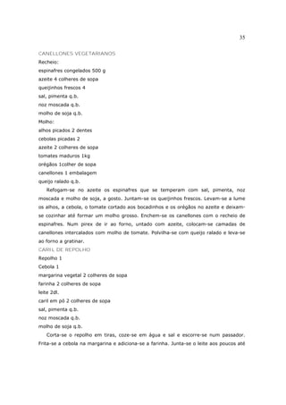 35

CANELLONES VEGETARlANOS
Recheio:
espinafres congelados 500 g
azeite 4 colheres de sopa
queijinhos frescos 4
sal, pimenta q.b.
noz moscada q.b.
molho de soja q.b.
Molho:
alhos picados 2 dentes
cebolas picadas 2
azeite 2 colheres de sopa
tomates maduros 1kg
orégãos 1colher de sopa
canellones 1 embalagem
queijo ralado q.b.
   Refogam-se no azeite os espinafres que se temperam com sal, pimenta, noz
moscada e molho de soja, a gosto. Juntam-se os queijinhos frescos. Levam-se a lume
os alhos, a cebola, o tomate cortado aos bocadinhos e os orégãos no azeite e deixam-
se cozinhar até formar um molho grosso. Enchem-se os canellones com o recheio de
espinafres. Num pirex de ir ao forno, untado com azeite, colocam-se camadas de
canellones intercalados com molho de tomate. Polvilha-se com queijo ralado e leva-se
ao forno a gratinar.
CARIL DE REPOLHO
Repolho 1
Cebola 1
margarina vegetal 2 colheres de sopa
farinha 2 colheres de sopa
leite 2dl.
caril em pó 2 colheres de sopa
sal, pimenta q.b.
noz moscada q.b.
molho de soja q.b.
   Corta-se o repolho em tiras, coze-se em água e sal e escorre-se num passador.
Frita-se a cebola na margarina e adiciona-se a farinha. Junta-se o leite aos poucos até
 