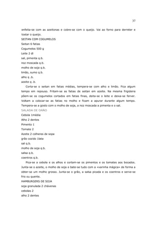 37

enfeita-se com as azeitonas e cobre-se com o queijo. Vai ao forno para derreter e
tostar o queijo.
SEITAN COM COGUMELOS
Seitan 6 fatias
Cogumelos 500 g
Leite 2 dl
sal, pimenta q.b.
noz moscada q.b.
molho de soja q.b.
limão, sumo q.b.
alho q .b.
azeite q .b.
   Corta-se o seitan em fatias médias, tempera-se com alho e limão. Fica algum
tempo em repouso. Fritam-se as fatias de seitan em azeite. Na mesma frigideira
põem-se os cogumelos cortados em fatias finas, deita-se o leite e deixa-se ferver.
Voltam a colocar-se as fatias no molho e ficam a apurar durante algum tempo.
Tempera-se a gosto com o molho de soja, a noz moscada a pimenta e o sal.
SALADA DE GRÃO
Cebola 1média
Alho 2 dentes
Pimento 1
Tomate 2
Azeite 2 colheres de sopa
grão cozido 1lata
sal q.b.
molho de soja q.b.
salsa q.b.
coentros q.b.
   Pica-se a cebola e os alhos e cortam-se os pimentos e os tomates aos bocados.
Junta-se o azeite, o molho de soja e bate-se tudo com a «varinha mágica» de forma a
obter-se um molho grosso. Junta-se o grão, a salsa picada e os coentros e serve-se
frio ou quente.
HAMBURGERS DE SOJA
soja granulada 2 chávenas
cebolas 2
alho 2 dentes
 