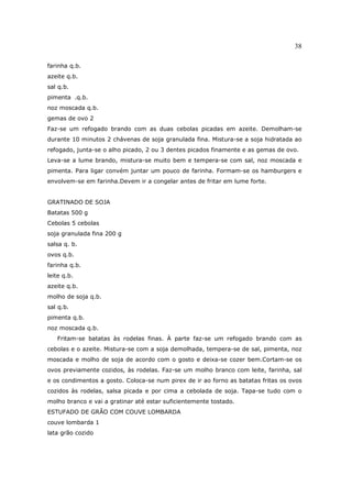 38

farinha q.b.
azeite q.b.
sal q.b.
pimenta .q.b.
noz moscada q.b.
gemas de ovo 2
Faz-se um refogado brando com as duas cebolas picadas em azeite. Demolham-se
durante 10 minutos 2 chávenas de soja granulada fina. Mistura-se a soja hidratada ao
refogado, junta-se o alho picado, 2 ou 3 dentes picados finamente e as gemas de ovo.
Leva-se a lume brando, mistura-se muito bem e tempera-se com sal, noz moscada e
pimenta. Para ligar convém juntar um pouco de farinha. Formam-se os hamburgers e
envolvem-se em farinha.Devem ir a congelar antes de fritar em lume forte.


GRATINADO DE SOJA
Batatas 500 g
Cebolas 5 cebolas
soja granulada fina 200 g
salsa q. b.
ovos q.b.
farinha q.b.
leite q.b.
azeite q.b.
molho de soja q.b.
sal q.b.
pimenta q.b.
noz moscada q.b.
   Fritam-se batatas às rodelas finas. À parte faz-se um refogado brando com as
cebolas e o azeite. Mistura-se com a soja demolhada, tempera-se de sal, pimenta, noz
moscada e molho de soja de acordo com o gosto e deixa-se cozer bem.Cortam-se os
ovos previamente cozidos, às rodelas. Faz-se um molho branco com leite, farinha, sal
e os condimentos a gosto. Coloca-se num pirex de ir ao forno as batatas fritas os ovos
cozidos às rodelas, salsa picada e por cima a cebolada de soja. Tapa-se tudo com o
molho branco e vai a gratinar até estar suficientemente tostado.
ESTUFADO DE GRÃO COM COUVE LOMBARDA
couve lombarda 1
lata grão cozido
 
