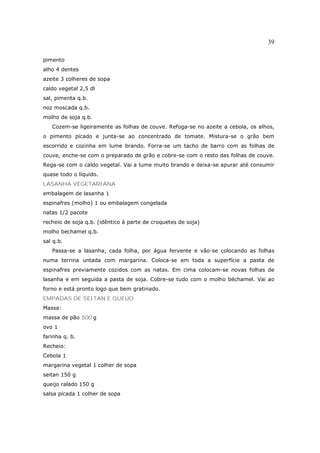 39

pimento
alho 4 dentes
azeite 3 colheres de sopa
caldo vegetal 2,5 dl
sal, pimenta q.b.
noz moscada q.b.
molho de soja q.b.
   Cozem-se ligeiramente as folhas de couve. Refoga-se no azeite a cebola, os alhos,
o pimento picado e junta-se ao concentrado de tomate. Mistura-se o grão bem
escorrido e cozinha em lume brando. Forra-se um tacho de barro com as folhas de
couve, enche-se com o preparado de grão e cobre-se com o resto das folhas de couve.
Rega-se com o caldo vegetal. Vai a lume muito brando e deixa-se apurar até consumir
quase todo o líquido.
LASANHA VEGETARIANA
embalagem de lasanha 1
espinafres (molho) 1 ou embalagem congelada
natas 1/2 pacote
recheio de soja q.b. (idêntico à parte de croquetes de soja)
molho bechamel q.b.
sal q.b.
   Passa-se a lasanha, cada folha, por água fervente e vão-se colocando as folhas
numa terrina untada com margarina. Coloca-se em toda a superfície a pasta de
espinafres previamente cozidos com as natas. Em cima colocam-se novas folhas de
lasanha e em seguida a pasta de soja. Cobre-se tudo com o molho béchamel. Vai ao
forno e está pronto logo que bem gratinado.
EMPADAS DE SEITAN E QUEUO
Massa:
massa de pão 500 g
ovo 1
farinha q. b.
Recheio:
Cebola 1
margarina vegetal 1 colher de sopa
seitan 150 g
queijo ralado 150 g
salsa picada 1 colher de sopa
 
