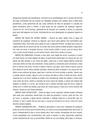 4

oleaginosa partida aos bocadinhos. Formam-se as almôndegas com o auxilio de farinha
de trigo. Entretanto faz-se à parte um refogado simples com cebola, alho e salsa bem
picadinhos, umas pedrinhas de sal, duas colheres de óleo de girassol e a porção de
água necessária para o molho, a qual pode ser da cozedura de qualquer legume.
Cozem-se em lume brando, agitando-se de quando em quando o tacho ou caçarola
para que não peguem ao fundo. Acompanha-se com esparguete ou qualquer legume a
gosto.
  ARROZ NA ÁGUA DE FEIJÃO VERDE: - Nunca se deve deitar fora a água da
cozedura de qualquer verdura ou legume, que serve para aplicar nos cozinhados que
necessitem dela. Para este arroz pode-se usar a seguinte forma: na água que cozeu as
vagens deita-se um pouco de sal, se ainda não levou azeite, cebola picada e segurelha.
Vai tudo ao lume a levantar fervura. Junta-se-lhe então o arroz, que se deixa abrir
com o lume muito brando ou em banho-maria. Deve ficar cozido e enxuto.
  ARROZ DE CEBOLADA: Escolha e lave bem uma tigela de arroz e ponha-o a cozer
em bom lume, em duas tigelas de água, à qual tenha adicionado um pouco de sal, um
dente de alho picado e um ramo de salsa. Logo que o arroz esteja aberto junte-lhe
uma boa colher de óleo de amendoim, mexa apenas o suficiente para incorporar o óleo
bem e retire-o do lume; tire-lhe a salsa e deixe-o enxugar. Num tacho à parte, que já
tem posto ao lume, deite cebolas grandes, dentes de alho cortados e um pouco de sal.
Deite umas colheres de água, tape bem e ponha em lume brando a estufar. Assim que
a cebola estiver cozida, regue-a com um pouco de óleo e retire o tacho do lume. Numa
caçarola de ir ao forno dispõe-se então uma camada de rodas de cebola e sobre esta
uma outra de arroz. Sobre a camada de arroz outra de cebola, e assim por diante até
esgotar a cebola e o arroz, de maneira que a última camada seja de arroz. Rega-se
então com o molho de cebola, que deve ser muito pouco, e leva-se a forno brando até
alourar. Serve-se com favas panadas.
  ARROZ COM COUVE-FLOR: - Deita-se água numa caçarola, cebola picada, tomates
sem pele nem sementes, azeite bom (ou óleo de girassol), e arroz, tudo em frio. Vai
ao lume; e quando a água estiver reduzida a metade deita-se a couve-flor aos ra-
minhos, e com o garfo faz-se com que a couve se introdu7a no arroz. Coze em lume
brando sempre tapado.
   ARROZ (CROQUETES DE): - Podemos aproveitar o que tiver sobejado de qualquer
prato de arroz enxuto que se tenha feito, ou cozer arroz propositadamente para isso. O
que é indispensável é que o arroz esteja seco, bem cozido, temperado de sal e azeite,
e bem apaladado com condimentos, tais como a cebola e o alho. Querendo, podemos
juntar bocadinhos de noz ou de pinhões. Deita-se um ovo batido, para ligar, e mistura-
 