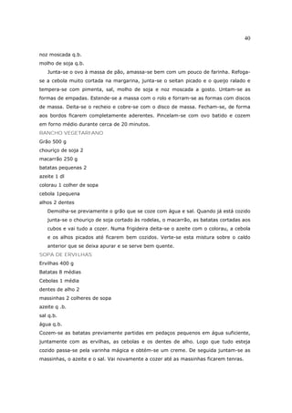 40

noz moscada q.b.
molho de soja q.b.
   Junta-se o ovo à massa de pão, amassa-se bem com um pouco de farinha. Refoga-
se a cebola muito cortada na margarina, junta-se o seitan picado e o queijo ralado e
tempera-se com pimenta, sal, molho de soja e noz moscada a gosto. Untam-se as
formas de empadas. Estende-se a massa com o rolo e forram-se as formas com discos
de massa. Deita-se o recheio e cobre-se com o disco de massa. Fecham-se, de forma
aos bordos ficarem completamente aderentes. Pincelam-se com ovo batido e cozem
em forno médio durante cerca de 20 minutos.
RANCHO VEGETARIANO
Grão 500 g
chouriço de soja 2
macarrão 250 g
batatas pequenas 2
azeite 1 dl
colorau 1 colher de sopa
cebola 1pequena
alhos 2 dentes
   Demolha-se previamente o grão que se coze com água e sal. Quando já está cozido
   junta-se o chouriço de soja cortado às rodelas, o macarrão, as batatas cortadas aos
   cubos e vai tudo a cozer. Numa frigideira deita-se o azeite com o colorau, a cebola
   e os alhos picados até ficarem bem cozidos. Verte-se esta mistura sobre o caldo
   anterior que se deixa apurar e se serve bem quente.
SOPA DE ERVILHAS
Ervilhas 400 g
Batatas 8 médias
Cebolas 1 média
dentes de alho 2
massinhas 2 colheres de sopa
azeite q .b.
sal q.b.
água q.b.
Cozem-se as batatas previamente partidas em pedaços pequenos em água suficiente,
juntamente com as ervilhas, as cebolas e os dentes de alho. Logo que tudo esteja
cozido passa-se pela varinha mágica e obtém-se um creme. De seguida juntam-se as
massinhas, o azeite e o sal. Vai novamente a cozer até as massinhas ficarem tenras.
 