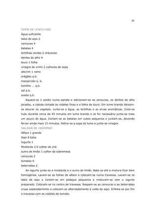 41

SOPA DE LENTILHAS
Água suficiente
talos de aipo 2
cenouras 4
batatas 4
lentilhas verdes 2 chávenas
dentes de alho 4
louro 1 folha
vinagre de vinho 2 colheres de sopa
alecrim 1 ramo
orégãos q.b.
manjericão q. b.
tomilho ... q.b.
sal q.b.
azeite q.b.
   Aquece-se o azeite numa panela e adicionam-se as cenouras, os dentes de alho
picados, a cebola cortada às rodelas finas e a folha de louro. Em lume brando deixam-
se alourar os vegetais. Junta-se a água, as lentilhas e as ervas aromáticas. Coze-se
tudo durante cerca de 45 minutos em lume brando e se for necessário junta-se mais
um pouco de água. Cortam-se as batatas em cubos pequenos e juntam-se, devendo
ferver ainda mais 15 minutos. Retira-se a sopa do lume e junta-se vinagre.
SALADA DE INVERNO
Alface 1 grande
Aipo 8 talos
Iogurte 1
Mostarda 1/2 colher de chá
sumo de limão 1 colher de sobremesa
cenouras 2
tomates 6
beterrabas 2
   Ao iogurte junta-se a mostarda e o sumo de limão. Bate-se até a mistura ficar bem
homogénea. Lavam-se as folhas de alface e colocam-se numa travessa. Lavam-se os
talos de aipo e cortam-se em pedaços pequenos e misturam-se com o iogurte
preparado. Colocam-se no centro de travessa. Raspam-se as cenouras e as beterrabas
cruas separadamente e colocam-se alternadamente à volta do aipo. Enfeita-se por fim
a travessa com as rodelas de tomate.
 