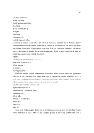 42

SALADA IBÉRICA
Alface 1grande
Chicória algumas folhas
Cebolas 2
queijo ralado 350 g
laranjas 2
azeitonas 12
maionese q.b.
hortelã algumas folhas
Lavam-se e cortam-se as folhas de alface e chicória e colocam-se de forma a cobrir
completamente uma travessa. Picam-se as cebolas e distribuem-se um pouco por toda
a travessa. Junta-se o queijo ralado que deve ficar no centro da travessa. Decora-se
com as azeitonas e rodelas de laranja descascada. Serve-se com maionese à qual se
adicionou previamente hortelã finamente
picada.
SALADA DE BETERRABA E ALFACE
beterraba cozida 200 g
alface grande 1
tomates 6
pepino pequeno 1
   Com um ralador rala-se a beterraba. Junta-se a alface lavada e cortada que ficará
colocada à volta da beterraba. Decora-se com as rodelas de tomate e pepino. Nota: a
beterraba cozida perde grande parte das suas vitaminas e sais minerais. Pode ralar-se
a beterraba em cru, o que também dá uma óptima salada.
SALADA DE FEIJÃO MANTEIGA
feijão manteiga 250 g
cebola picada 1 colher de sopa
maionese q.b.
alface q.b.
tomate às rodelas q.b.
agrião q.b.
salsa q.b.
sal q .b.
    Coze-se o feijão, depois de lavado e demolhado, em água com sal, até ficar muito
tenro. Retira-se a água. Adiciona-se a cebola picada à maionese juntamente com a
 