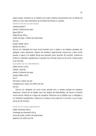 43

salsa picada. Colocam-se os feijões num prato coberto previamente com as folhas de
alface e à sua volta distribuem-se as fatias de tomate e o agrião.
APERITIVO DE FEIJÃO MUNG
cebola grande 2
azeite 2 colheres de sopa
água 500 ml
feijão Mung 350 g
molho de soja 1 colher de sobremesa
sal q.b.
queijo ralado 120 g
dentes de alho 1
Faz-se um refogado em lume muito brando com o azeite e as cebolas cortadas em
pedaços muito pequenos. Depois de arrefecer ligeiramente mistura-se o alho muito
picado, a água e os feijões Mung que deverão cozer durante 30 minutos. Juntam-se
então os restantes ingredientes e quando tiver fervido retira-se do lume e está pronto
a ser servido.
GUISADO DE FEIJÃO BRANCO
feijão branco 120 g
cebola 1 grande
azeite 2 colheres de sopa
queijo ralado 120 g
ovo 1
fermento 1colher de chá
mangerona ou salva 1/4 colher de chá
sal q.b.
   Faz-se um refogado em lume muito brando com a cebola cortada em pedaços
pequenos. Cozem-se os feijões com sal, depois de demolhados, de forma a ficarem
muito tenros. Retira-se a água de cozedura. Misturam-se os feijões com o refogado e
os restantes ingredientes. Coloca-se a mistura num prato de ir ao lume e vai a cozer
cerca de 30 minutos.


PATÊ DE FEIJÃO E AMENDOIM
feijão manteiga 250 g
manteiga de amendoim 60 g
sumo de limão 1colher de sobremesa
paprika 1/4 colher de chá
 