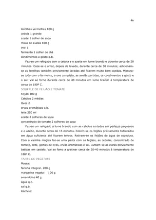 46

lentilhas vermelhas 100 g
cebola 1 grande
azeite 1 colher de sopa
miolo de avelãs 100 g
ovo 1
fermento 1 colher de chá
condimentos a gosto q.b.
   Faz-se um refogado com a cebola e o azeite em lume brando e durante cerca de 20
minutos. Coze-se o arroz, depois de lavado, durante cerca de 30 minutos; adicionam-
se as lentilhas também previamente lavadas até ficarem muito bem cozidas. Mistura-
se tudo com o fermento, o ovo completo, as avelãs partidas, os condimentos a gosto e
o sal. Vai ao forno durante cerca de 40 minutos em lume brando à temperatura de
cerca de 180º C.
SOUFFLÉ DE FEIJÃO E TOMATE
Feijão 100 g
Cebolas 2 médias
Ovos 2
ervas aromáticas q.b.
leite 250 ml
azeite 2 colheres de sopa
concentrado de tomate 2 colheres de sopa
   Faz-se um refogado a lume brando com as cebolas cortadas em pedaços pequenos
e o azeite, durante cerca de 15 minutos. Cozem-se os feijões previamente hidratados
em água suficiente até ficarem tenros. Retiram-se os feijões de água de cozedura.
Com a varinha mágica faz-se uma pasta com os feijões, as cebolas, concentrado de
tomate, leite, gemas de ovos, ervas aromáticas e sal. Juntam-se as claras previamente
batidas em castelo. Vai ao fomo a gratinar cerca de 30-40 minutos à temperatura de
180º C.
TARTE DE VEGETAIS
Massa:
farinha integral . 200 g
margarina vegetal     100 g
amendoins 40 g
água q.b.
sal q.b.
Recheio:
 