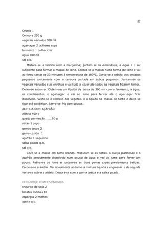 47

Cebola 1
Cenoura 250 g
vegetais variados 300 ml
agar-agar 2 colheres sopa
fermento 1 colher chá
água 300 ml
sal q.b.
   Mistura-se a farinha com a margarina; juntam-se os amendoins, a água e o sal
suficiente para formar a massa de tarte. Coloca-se a massa numa forma de tarte e vai
ao forno cerca de 20 minutos à temperatura de 180ºC. Corta-se a cebola aos pedaços
pequenos juntamente com a cenoura cortada em cubos pequenos. Juntam-se os
vegetais variados e as ervilhas e vai tudo a cozer até todos os vegetais ficarem temos.
Deixa-se escorrer. Obtém-se um líquido de cerca de 300 ml com o fermento, a água,
os condimentos, o agar-agar, e vai ao lume para ferver até o agar-agar ficar
dissolvido. Verte-se o recheio dos vegetais e o líquido na massa de tarte e deixa-se
ficar até solidificar. Serve-se frio com salada.
ALETRIA COM AÇAFRÃO
Aletria 400 g
queijo parmesão ...... 50 g
natas 1 copo
gemas cruas 2
gema cozida 1
açafrão 1 saquinho
salsa picada q.b.
sal q.b.
   Coze-se a massa em lume brando. Misturam-se as natas, o queijo parmesão e o
açafrão previamente dissolvido num pouco de água e vai ao lume para ferver um
pouco. Retira-se do lume e juntam-se as duas gemas cruas previamente batidas.
Escorre-se a aletria. Vai novamente ao lume a mistura líquida a engrossar e de seguida
verte-se sobre a aletria. Decora-se com a gema cozida e a salsa picada.


CHOURIÇO COM ESPARGOS
chouriço de soja 2
batatas médias 10
espargos 2 molhos
azeite q.b.
 