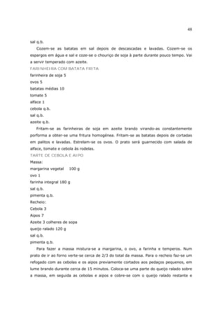 48

sal q.b.
   Cozem-se as batatas em sal depois de descascadas e lavadas. Cozem-se os
espargos em água e sal e coze-se o chouriço de soja à parte durante pouco tempo. Vai
a servir temperado com azeite.
FARINHEIRA COM BATATA FRITA
farinheira de soja 5
ovos 5
batatas médias 10
tomate 5
alface 1
cebola q.b.
sal q.b.
azeite q.b.
   Fritam-se as farinheiras de soja em azeite brando virando-as constantemente
porforma a obter-se uma fritura homogénea. Fritam-se as batatas depois de cortadas
em palitos e lavadas. Estrelam-se os ovos. O prato será guarnecido com salada de
alface, tomate e cebola às rodelas.
TARTE DE CEBOLA E AIPO
Massa:
margarina vegetal      100 g
ovo 1
farinha integral 180 g
sal q.b.
pimenta q.b.
Recheio:
Cebola 3
Aipos 7
Azeite 3 colheres de sopa
queijo ralado 120 g
sal q.b.
pimenta q.b.
   Para fazer a massa mistura-se a margarina, o ovo, a farinha e temperos. Num
prato de ir ao forno verte-se cerca de 2/3 do total da massa. Para o recheio faz-se um
refogado com as cebolas e os aipos previamente cortados aos pedaços pequenos, em
lume brando durante cerca de 15 minutos. Coloca-se uma parte do queijo ralado sobre
a massa, em seguida as cebolas e aipos e cobre-se com o queijo ralado restante e
 