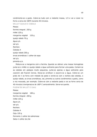 49

condimenta-se a gosto. Cobre-se tudo com a restante massa, 1/3 e vai a cozer no
forno a cerca de 180ºC durante 40 minutos.
MILLET QUEUO E CEBOLA
Massa:
farinha integral . 250 g
millet 120 g
margarina vegetal     120 g
queijo ralado 70 g
água q.b.
sal q.b.
Recheio:
Cebolas 4
queijo ralado 200 g
ervas aromáticas 1 colher de sopa
sal q.b.
pimenta q.b.
   Mistura-se a margarina com a farinha. Quando se obtiver uma massa homogénea
junta-se o millet e o queijo ralado e água suficiente para formar uma pasta. Cortam-se
as cebolas em pedaços muito pequenos, junta-se apenas a água suficiente para
cozerem até ficarem tenras. Deixa-se arrefecer e escorre-se a água. Cobre-se um
prato de ir ao forno com metade da pasta e enche-se com o recheio das cebolas, o
queijo ralado, as ervas aromáticas, sal, pimenta ou outros condimentos a gosto, como
a noz moscada, por exemplo. Cobre-se com a restante pasta e vai ao forno cerca de
40 minutos à temperatura de 180º C sensivelmente. Serve-se quente.
PUDIM DE MILLET E CAJU
Massa:
margarina vegetal     180 g
farinha integral . 200 g
millet 120 g
água q.b.
sal q.b.
Recheio:
Cebolas 4
Caju 120 g
Fennento 1 colher de sobremesa
Salva 1 colher de chá
 