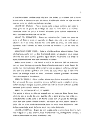 5

se tudo muito bem. Enrolam-se os croquetes com a mão, ou na colher, com o auxílio
de um garfo, e passando-se por ovo batido e depois por farinha de soja, leva-se a
cozer no forno, em tabuleiro untado de manteiga.
   ARROZ COM ERVILHA: - Pica-se cebola, deita-se água suficiente para cozer o
arroz, junta-se um pouco de manteiga de vaca ou azeite bom e as ervilhas.
Deixam-se ferver um pouco, e quando estiverem quase cozidas deita-se-lhe o
arroz, que deve ficar enxuto e não partido.
   ARROZ COM ESPINAFRES: - Cozem-se espinafres Com cebola, um pouco de
azeite e sal. Coze-se arroz em separado, em água e sal, unta-se de manteiga um
tabuleiro de ir ao forno; deita-se nele uma parte do arroz, em cima destes
espinafres, outra camada de arroz, barra-se de manteiga e vai ao forno 15
minutos.
   ARROZ COM FEIJÃO VERDE: - Corta-se o feijão verde ao alto em tirinhas finas,
cebola picada, azeite bom (ou óleo de girassol), salsa e um pouco de sal, e a água
suficiente para cozer o arroz. Quando a água estiver a ferver deita-se o arroz e o
feijão; coze lentamente. Fica bem com molho de tomate.
   ARROZ GRATINADO: - Picar cebola e alourar em azeite ou óleo de amendoim
com um pouco de água, acrescentar água suficiente para cozer o arroz. Depois de
pronto, mas não muito seco, pô-lo numa travessa que possa ir ao forno, untar por
cima com ovo batido e polvilhar com farinha de soja; colocar aqui e além uma
bolinha de manteiga e levar ao forno 10 minutos. Pode-se guarnecer a travessa
com azeitonas pretas dessalgadas.
  ARROZ DE GRELOS: - Picar cebola e alourar em óleo de amendoim, ou outro,
Com um pouco de água; acrescenta-se água suficiente para a cocção do arroz.
Cortam-se alguns espigos, ou grelos, deitam-se dentro e deixam-se ferver; quando
estiverem quase cozidos, mete-se o arroz.
  ARROZ EM PUDIM COM MOLHO DE TOMATE:
Picar cebola e alourar em óleo de girassol com um pouco de água. Juntar água
suficiente para a cocção do arroz; quando este se achar pronto, mas ainda não
completamente enxuto, deitá-lo em forma untada com um pouco de manteiga;
calcar bem com colher e meter no forno. Na ocasião de servir, cobrir a boca da
forma com um prato, voltar rapidamente, bater no fundo e dos lados com o cabo
da faca, para ajudar a sair da forma; servir com molho de tomate.
   ARROZ À ORIENTAL: - Depois de bem lavado, deita-se uma xícara de arroz num
litro de água que já está a ferver. Coze durante meia hora, em fogo forte e directo, e
só então se lhe deita um pouco de azeite ou óleo.
 