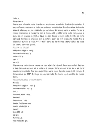 50

Sal q.b.
Pimenta q.b.
Faz-se um refogado muito brando em azeite com as cebolas finalmente cortadas. A
este refogado misturam-se todos os restantes ingredientes. Em alternativa à pimenta
poderá adicionar-se noz moscada ou cominhos, de acordo com o gosto. Faz-se a
massa misturando a margarina com a farinha até se obter uma pasta homogénea e
junta-se em seguida o millet, a água e o sal. Coloca-se num prato de vidro ao forno
com 2/3 de massa e enche-se com o recheio. Cobre-se com a restante massa. Fica a
descansar durante 2 horas. Vai ao forno cerca de 30 minutos à temperatura de cerca
de 180ºC. Serve-se quente.
PASTA DE MILLET
margarina vegetal 100 g
farinha integral 150 g
millet 150 g
ovo 2
sal q.b.
Misturam-se muito bem a margarina com a farinha integral. Junta-se o millet. Bate-se
o ovo, tempera-se com sal e junta-se à massa. Verte-se num prato de ir ao forno
devidamente untado. Pica-se a superfície e vai a cozer durante cerca de 10 minutos à
temperatura de 180º C. Serve-se acompanhado de rissóis ou de pastéis de massa
tenra.
FLAN DE QUEIJO E COGUMELOS
Massa:
margarina vegetal     100 g
farinha integral . 130 g
ovo 1
flocos de aveia 130 g
Recheio:
Cogumelos 120 g
Azeite 2 colheres sopa
queijo ralado 120 g
ovos 2
leite 150 ml
sal q.b.
farinha q.b.
noz moscada q.b.
 