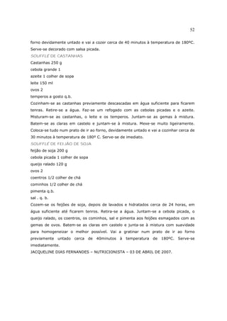 52

forno devidamente untado e vai a cozer cerca de 40 minutos à temperatura de 180ºC.
Serve-se decorado com salsa picada.
SOUFFLÉ DE CASTANHAS
Castanhas 250 g
cebola grande 1
azeite 1 colher de sopa
leite 150 ml
ovos 2
temperos a gosto q.b.
Cozinham-se as castanhas previamente descascadas em água suficiente para ficarem
tenras. Retire-se a água. Faz-se um refogado com as cebolas picadas e o azeite.
Misturam-se as castanhas, o leite e os temperos. Juntam-se as gemas à mistura.
Batem-se as claras em castelo e juntam-se à mistura. Mexe-se muito ligeiramente.
Coloca-se tudo num prato de ir ao forno, devidamente untado e vai a cozinhar cerca de
30 minutos à temperatura de 180º C. Serve-se de imediato.
SOUFFLÉ DE FEIJÃO DE SOJA
feijão de soja 200 g
cebola picada 1 colher de sopa
queijo ralado 120 g
ovos 2
coentros 1/2 colher de chá
cominhos 1/2 colher de chá
pimenta q.b.
sal . q. b.
Cozem-se os feijões de soja, depois de lavados e hidratados cerca de 24 horas, em
água suficiente até ficarem tenros. Retira-se a água. Juntam-se a cebola picada, o
queijo ralado, os coentros, os cominhos, sal e pimenta aos feijões esmagados com as
gemas de ovos. Batem-se as claras em castelo e junta-se à mistura com suavidade
para homogeneizar o melhor possível. Vai a gratinar num prato de ir ao forno
previamente    untado     cerca   de   40minutos   à   temperatura   de   180ºC.   Serve-se
imediatamente.
JACQUELINE DIAS FERNANDES – NUTRICIONISTA – 03 DE ABRIL DE 2007.
 