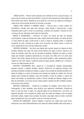 6

   ARROZ SOLTO: - Põe-se numa caçarola uma medida de arroz e duas de água, um
pouco de sal, azeite ou óleo de amendoim. Coze em lume brando sem interrupção, até
ficar cozido mas inteiro. Espalha-se num prato de ir ao forno já untado de manteiga e
mete-se em forno brando durante 15 minutos a enxugar.
   ARROZ COM TOMATE E PIMENTO DOCE: - Pica-se para o tacho cebola em
abundância, tomate sem pele nem pevides, salsa picada e lança-se-lhe a água
necessária para cozer o arroz e os pimentos, cortados aos bocados. Tempera-se com
um pouco de sal, deixando cozer tudo em fogo lento.
  ARROZ À VALENCIANA: - Ponha-se no tacho um pouco de óleo de girassol
ou/amendoim, rodas de tomate sem pele, cebola finamente picada, um dente de alho
e umas folhas de salsa. Junta-se-lhe o arroz e tapa-se, fazendo soltar o conteúdo
enquanto se coze. Cozinhe-se à parte uma couve-flor de folhas tenras, e junte ao
arroz, deixando ao lume até que esteja bem cozido.
   BATATAS ASSADAS: - No forno que esteja bem quente assam-se, depois de bem
lavadas, batatas com pele. No vapor duma panela com água a ferver, coloca-se um
prato de esmalte onde têm de ser servidas as batatas. Dispõem-se estas no prato
(logo que estejam assadas) apertando-as um pouco nas mãos com um pano para
ficarem mais fofas, deitam-se-lhes por cima alhos picados e salsa igualmente picada,
regam-se com bom azeite e algumas gotas de água quente, abafam-se 5 minutos e
servem-se. Não precisam de sal.
  BATATAS (CALDEIRADA DE): Lavam-se e enxugam-se batatas descascadas,
tomates inteiros e cebolas também inteiras. Deitam-se na caçarola primeiro uma
camada de batatas cortadas às rodelas, a seguir uma camada de tomates também cor-
tados às rodelas e a cobrir os tomates uma camada de rodelas de cebola. Por cima da
cebola outra camada de batatas, outra de tomates e outra de cebolas, e assim por
diante até acabar os ingredientes, sendo a última camada de batatas. Rega-se com
óleo de amendoim, um pouco de sal, salsa picada e dentes de alho também picados.
Coze-se em lume brando.
  BATATAS CANELADAS: - Cortam-se as batatas às rodelas; como ficam bem é
empregando a faca canelada, pois dá-lhes uma aparência rendilhada. Colocam-se
sobre a rede de cozer a vapor, em seguida põem-se na travessa de ir ao forno, na
seguinte posição: uma camada de azeite outra de rodas de batatas, uma de queijo
parmesão ralado, depois nova camada de azeite, tudo pela mesma ordem, cobrindo
estas camadas por cima com azeite. Leva-se a travessa ao forno.
  BATATA DE CEBOLADA: -Aparar batatas e parti-las em rodas não muito finas.
Colocá-las num tacho alternadamente com rodas de cebola também não muito finas, e
 