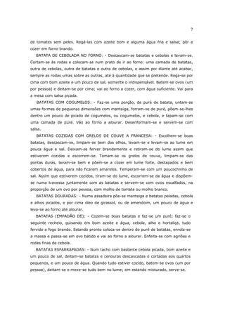 7

de tomates sem peles. Regá-las com azeite bom e alguma água fria e salsa; pôr a
cozer em forno brando.
   BATATA DE CEBOLADA NO FORNO: - Descascam-se batatas e cebolas e lavam-se.
Cortam-se às rodas e colocam-se num prato de ir ao forno: uma camada de batatas,
outra de cebolas, outra de batatas e outra de cebolas, e assim por diante até acabar,
sempre as rodas umas sobre as outras, até à quantidade que se pretende. Rega-se por
cima com bom azeite e um pouco de sal, somente o indispensável. Batem-se ovos (um
por pessoa) e deitam-se por cima; vai ao forno a cozer, com água suficiente. Vai para
a mesa com salsa picada.
   BATATAS COM COGUMELOS: - Faz-se uma porção, de puré de batata, untam-se
umas formas de pequenas dimensões com manteiga, forram-se de puré, põem-se-lhes
dentro um pouco de picado de cogumelos, ou cogumelos, e cebola, e tapam-se com
uma camada de puré. Vão ao forno a alourar. Desenformam-se e servem-se com
salsa.
   BATATAS COZIDAS COM GRELOS DE COUVE A FRANCESA: - Escolhem-se boas
batatas, descascam-se, limpam-se bem dos olhos, lavam-se e levam-se ao lume em
pouca água e sal. Deixam-se ferver brandamente e retiram-se do lume assim que
estiverem cozidas e escorrem-se. Tomam-se os grelos de couve, limpam-se das
pontas duras, lavam-se bem e põem-se a cozer em lume forte, destapados e bem
cobertos de água, para não ficarem amarelos. Temperam-se com um poucochinho de
sal. Assim que estiverem cozidos, tiram-se do lume, escorrem-se da água e dispõem-
se numa travessa juntamente com as batatas e servem-se com ovos escalfados, na
proporção de um ovo por pessoa, com molho de tomate ou molho branco.
   BATATAS DOURADAS: - Numa assadeira põe-se manteiga e batatas peladas, cebola
e alhos picados, e por cima óleo de girassol, ou de amendoim, um pouco de água e
leva-se ao forno até alourar.
   BATATAS (EMPADÃO DE): - Cozem-se boas batatas e faz-se um puré; faz-se o
seguinte recheio, guisando em bom azeite e água, cebola, alho e hortaliça, tudo
fervido a fogo brando. Estando pronto coloca-se dentro do puré de batatas, enrola-se
a massa e passa-se em ovo batido e vai ao forno a alourar. Enfeita-se com agriões e
rodas finas de cebola.
   BATATAS ESFARRAPADAS: - Num tacho com bastante cebola picada, bom azeite e
um pouco de sal, deitam-se batatas e cenouras descascadas e cortadas aos quartos
pequenos, e um pouco de água. Quando tudo estiver cozido, batem-se ovos (um por
pessoa), deitam-se e mexe-se tudo bem no lume; em estando misturado, serve-se.
 