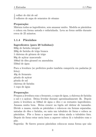 1 Entradas                                                    1.1 P˜es
                                                                   a

1
2 colher de ch´ de sal
               a
2 colheres de sopa de sementes de s´samo
                                   e

Prepara¸ao:
         c˜
Mistura todos os ingredientes, sem amassar muito. Modela os p˜ezinhos
                                                             a
e coloca em forma untada e enfarinhada. Leva ao forno m´dio durante
                                                         e
cerca de 25 minutos.

1.1.4   P˜ezinhos
         a
Ingredientes (para 20 bolinhas):
800g de farinha integral
200g de farinha de trigo branca
1 ch´vena de g´rmen de trigo
    a         e
90g de a¸ucar mascavado
        c´
100ml de oleo girassol ou amendoim
          ´
550ml de agua
          ´
Para a levedura (se preferires podes tamb´m compr´-la em padarias j´
                                         e       a                 a
feita):
40g de fermento
pitada de a¸ucar
           c´
pitada de sal
ch´vena de farinha
   a
1 copo de agua
          ´

Prepara¸ao:
          c˜
Prepara a levedura com o fermento, o copo de agua, a ch´vena de farinha
                                             ´         a
o sal e o a¸ucar. Deixa levedar durante aproximadamente 3h. Depois
           c´
junta a levedura os 550ml de agua o oleo e os restantes ingredientes.
       `                      ´        ´
Amassa muito bem. Deixa crescer na tigela at´ dobrar de tamanho.
                                                e
Divide a massa, enrola os p˜ezinhos e coloca-os em formas separadas,
                            a
untadas de oleo e farinha, ou unta um tabuleiro de forno e coloca os
             ´
p˜ezinhos. P˜e o forno a aquecer mas deixa ainda o tabuleiro fora.
 a             o
Depois do forno estar meia hora a aquecer coloca l´ o tabuleiro com o
                                                   a
p˜o.
 a
Sugest˜o: Se ﬁzeres poucos p˜ezinhos coloca-os numa forma que n˜o
       a                      a                                      a

                                  3
 