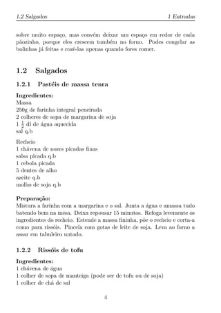 1.2 Salgados                                                 1 Entradas


sobre muito espa¸o, mas conv´m deixar um espa¸o em redor de cada
                  c             e                  c
p˜ozinho, porque eles crescem tamb´m no forno. Podes congelar as
 a                                     e
bolinhas j´ feitas e cozˆ-las apenas quando fores comer.
          a             e


1.2     Salgados
1.2.1   Past´is de massa tenra
            e
Ingredientes:
Massa
250g de farinha integral peneirada
2 colheres de sopa de margarina de soja
1 1 dl de agua aquecida
  2       ´
sal q.b
Recheio
1 ch´vena de nozes picadas ﬁnas
    a
salsa picada q.b
1 cebola picada
5 dentes de alho
azeite q.b
molho de soja q.b

Prepara¸ao:
         c˜
Mistura a farinha com a margarina e o sal. Junta a agua e amassa tudo
                                                    ´
batendo bem na mesa. Deixa repousar 15 minutos. Refoga levemente os
ingredientes do recheio. Estende a massa ﬁninha, p˜e o recheio e corta-a
                                                  o
como para riss´is. Pincela com gotas de leite de soja. Leva ao forno a
               o
assar em tabuleiro untado.

1.2.2   Riss´is de tofu
            o
Ingredientes:
1 ch´vena de agua
    a         ´
1 colher de sopa de manteiga (pode ser de tofu ou de soja)
1 colher de ch´ de sal
              a

                                   4
 