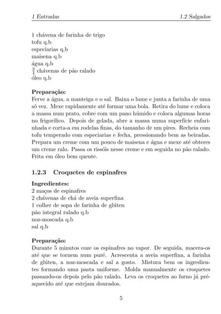 1 Entradas                                                1.2 Salgados


1 ch´vena de farinha de trigo
    a
tofu q.b
especiarias q.b
maisena q.b
agua q.b
´
3
4 ch´venas de p˜o ralado
     a          a
oleo q.b
´

Prepara¸ao:
          c˜
Ferve a agua, a manteiga e o sal. Baixa o lume e junta a farinha de uma
        ´
s´ vez. Mexe rapidamente at´ formar uma bola. Retira do lume e coloca
 o                          e
a massa num prato, cobre com um pano h´ mido e coloca algumas horas
                                          u
no frigor´
         ıﬁco. Depois de gelada, abre a massa numa superf´ enfari-
                                                              ıcie
nhada e corta-a em rodelas ﬁnas, do tamanho de um pires. Recheia com
tofu temperado com especiarias e fecha, pressionando bem as beiradas.
Prepara um creme com um pouco de maisena e agua e mexe at´ obteres
                                                ´               e
um creme ralo. Passa os riss´is nesse creme e em seguida no p˜o ralado.
                            o                                  a
Frita em oleo bem quente.
          ´

1.2.3   Croquetes de espinafres
Ingredientes:
2 ma¸os de espinafres
      c
2 ch´venas de ch´ de aveia superﬁna
     a           a
1 colher de sopa de farinha de gl´ ten
                                 u
p˜o integral ralado q.b
 a
noz-moscada q.b
sal q.b

Prepara¸ao:
          c˜
Durante 5 minutos coze os espinafres no vapor. De seguida, macera-os
at´ que se tornem num pur´. Acrescenta a aveia superﬁna, a farinha
  e                        e
de gl´ ten, a noz-moscada e sal a gosto. Mistura bem os ingredien-
      u
tes formando uma pasta uniforme. Molda manualmente os croquetes
passando-os depois pelo p˜o ralado. Leva os croquetes ao forno j´ pr´-
                         a                                      a e
aquecido at´ que estejam dourados.
            e

                                    5
 