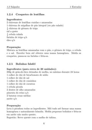 1.2 Salgados                                              1 Entradas


1.2.4   Croquetes de lentilhas
Ingredientes:
2 ch´venas de lentilhas cozidas e amassadas
     a
1 ch´vena de migalhas de p˜o integral (ou p˜o ralado)
     a                      a               a
1
2 ch´vena de g´rmen de trigo
     a          e
sal a gosto
1
2 cebola ralada
farinha de trigo q.b
oleo q.b
´

Prepara¸ao:
         c˜
Mistura as lentilhas amassadas com o p˜o, o g´rmen de trigo, a cebola
                                          a  e
e o sal. Envolve bem at´ obteres uma massa homog´nea. Molda os
                          e                         e
croquetes, passa-os na farinha e frita-os.


1.2.5   Bolinhos falafel
Ingredientes (para cerca de 20 unidades):
250g de gr˜o-de-bico deixados de molho, no m´
           a                                ınimo durante 24 horas
1 colher de ch´ de bicarbonato de s´dio
              a                    o
1 colher de ch´ de sal
              a
1 colher de ch´ de cominhos
              a
1 colher de ch´ de coentros
              a
1 cebola picada
2 dentes de alho amassados
pimenta do reino q.b
2 batatas cruas m´dias
                  e
azeite q.b

Prepara¸ao:
         c˜
Leva a picadora todos os ingredientes. M´i tudo at´ formar uma massa
     `                                  o         e
homog´nea e naturalmente h´ mida. Molda pequenos bolinhos e frita-os
       e                    u
em azeite n˜o muito quente.
           a
Sugest˜o: Serve quente com o molho de tahina.
      a

                                  6
 