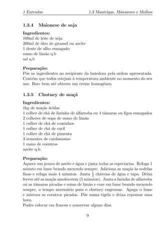 1 Entradas                            1.3 Manteigas, Maioneses e Molhos


1.3.4   Maionese de soja
Ingredientes:
100ml de leite de soja
200ml de oleo de girassol ou azeite
         ´
1 dente de alho esmagado
sumo de lim˜o q.b
            a
sal q.b

Prepara¸ao:
         c˜
P˜e os ingredientes no recipiente da batedora pela ordem apresentada.
 o
Conv´m que todos estejam a temperatura ambiente no momento do seu
     e                     `
uso. Bate bem at´ obteres um creme homog´neo.
                 e                         e

1.3.5   Chutney de ma¸˜
                     ca
Ingredientes:
1kg de ma¸as acidas
            c˜ ´
1 colher de ch´ de farinha de alfarroba ou 4 tˆmaras ou ﬁgos esmagados
               a                              a
2 colheres de sopa de sumo de lim˜oa
1 colher de ch´ de cominhos
               a
1 colher de ch´ de caril
               a
1 colher de ch´ de pimenta
               a
3 sementes de cardamomo
1 ramo de coentros
azeite q.b.

Prepara¸ao:c˜
Aquece um pouco de azeite e agua e junta todas as especiarias. Refoga 1
                             ´
minuto em lume brando mexendo sempre. Adiciona as ma¸as as rodelas
                                                          c˜ `
ﬁnas e refoga mais 4 minutos. Junta 1 ch´vena de agua e tapa. Deixa
                                      2   a         ´
ferver at´ as ma¸as amolecerem (5 minutos). Junta a farinha de alfarroba
         e      c˜
ou as tˆmaras picadas e sumo de lim˜o e coze em lume brando mexendo
       a                            a
sempre, o tempo necess´rio para o chutney engrossar. Apaga o lume
                        a
e mistura os coentros picados. P˜e numa tigela e deixa repousar uma
                                  o
hora.
Podes colocar em frascos e conservar alguns dias.

                                      9
 