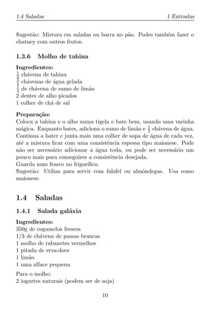 1.4 Saladas                                               1 Entradas


Sugest˜o: Mistura em saladas ou barra no p˜o. Podes tamb´m fazer o
      a                                   a             e
chutney com outros frutos.

1.3.6   Molho de tahina
Ingredientes:
1
2 ch´vena de tahina
     a
3
4 ch´venas de agua gelada
     a         ´
1
4 de ch´vena de sumo de lim˜o
        a                  a
2 dentes de alho picados
1 colher de ch´ de sal
              a

Prepara¸ao:
         c˜
Coloca a tahina e o alho numa tigela e bate bem, usando uma varinha
m´gica. Enquanto bates, adiciona o sumo de lim˜o e 1 ch´vena de agua.
  a                                            a     2   a      ´
Continua a bater e junta mais uma colher de sopa de agua de cada vez,
                                                       ´
at´ a mistura ﬁcar com uma consistˆncia espessa tipo maionese. Pode
  e                                e
n˜o ser necess´rio adicionar a agua toda, ou pode ser necess´rio um
 a            a                ´                             a
pouco mais para conseguires a consistˆncia desejada.
                                     e
Guarda num frasco no frigor´ıﬁco.
Sugest˜o: Utiliza para servir com falafel ou almˆndegas. Usa como
      a                                           o
maionese.


1.4     Saladas
1.4.1   Salada gal´xia
                  a
Ingredientes:
350g de cogumelos frescos
1/3 de ch´vena de passas brancas
         a
1 molho de rabanetes vermelhos
1 pitada de erva-doce
1 lim˜o
     a
1 uma alface pequena
Para o molho:
2 iogurtes naturais (podem ser de soja)

                                   10
 