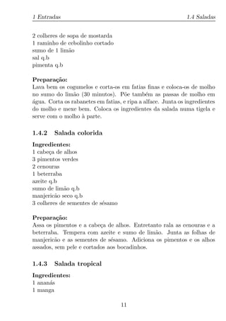 1 Entradas                                                    1.4 Saladas


2 colheres de sopa de mostarda
1 raminho de cebolinho cortado
sumo de 1 lim˜oa
sal q.b
pimenta q.b

Prepara¸ao:
         c˜
Lava bem os cogumelos e corta-os em fatias ﬁnas e coloca-os de molho
no sumo do lim˜o (30 minutos). P˜e tamb´m as passas de molho em
                a                   o         e
agua. Corta os rabanetes em fatias, e ripa a alface. Junta os ingredientes
´
do molho e mexe bem. Coloca os ingredientes da salada numa tigela e
serve com o molho a parte.
                   `

1.4.2   Salada colorida
Ingredientes:
1 cabe¸a de alhos
       c
3 pimentos verdes
2 cenouras
1 beterraba
azeite q.b
sumo de lim˜o q.b
            a
manjeric˜o seco q.b
         a
3 colheres de sementes de s´samo
                           e

Prepara¸ao:
          c˜
Assa os pimentos e a cabe¸a de alhos. Entretanto rala as cenouras e a
                          c
beterraba. Tempera com azeite e sumo de lim˜o. Junta as folhas de
                                              a
manjeric˜o e as sementes de s´samo. Adiciona os pimentos e os alhos
         a                    e
assados, sem pele e cortados aos bocadinhos.

1.4.3   Salada tropical
Ingredientes:
1 anan´s
      a
1 manga

                                   11
 