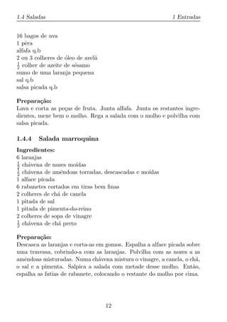 1.4 Saladas                                                 1 Entradas


16 bagos de uva
1 pˆra
    e
alfafa q.b
2 ou 3 colheres de oleo de avel˜
                   ´           a
1
2 colher de azeite de s´samo
                       e
sumo de uma laranja pequena
sal q.b
salsa picada q.b

Prepara¸ao:
          c˜
Lava e corta as pe¸as de fruta. Junta alfafa. Junta os restantes ingre-
                  c
dientes, mexe bem o molho. Rega a salada com o molho e polvilha com
salsa picada.

1.4.4   Salada marroquina
Ingredientes:
6 laranjas
1
2 ch´vena de nozes mo´
     a                 ıdas
1
2 ch´vena de amˆndoas torradas, descascadas e mo´
     a           e                              ıdas
1 alface picada
6 rabanetes cortados em tiras bem ﬁnas
2 colheres de ch´ de canela
                a
1 pitada de sal
1 pitada de pimenta-do-reino
2 colheres de sopa de vinagre
1
2 ch´vena de ch´ preto
     a          a

Prepara¸ao:
         c˜
Descasca as laranjas e corta-as em gomos. Espalha a alface picada sobre
uma travessa, cobrindo-a com as laranjas. Polvilha com as nozes a as
amˆndoas misturadas. Numa ch´vena mistura o vinagre, a canela, o ch´,
   e                             a                                    a
o sal e a pimenta. Salpica a salada com metade desse molho. Ent˜o,  a
espalha as fatias de rabanete, colocando o restante do molho por cima.




                                   12
 
