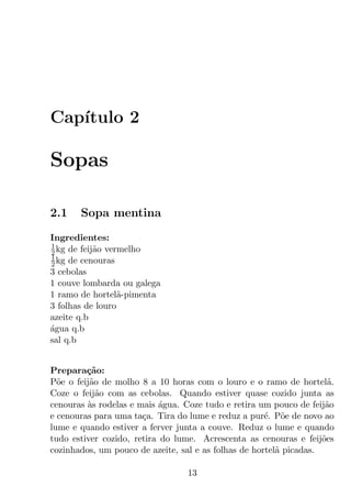 Cap´
   ıtulo 2

Sopas

2.1    Sopa mentina
Ingredientes:
1
2 kg de feij˜o vermelho
            a
1
2 kg de cenouras
3 cebolas
1 couve lombarda ou galega
1 ramo de hortel˜-pimenta
                  a
3 folhas de louro
azeite q.b
agua q.b
´
sal q.b


Prepara¸ao:
         c˜
P˜e o feij˜o de molho 8 a 10 horas com o louro e o ramo de hortel˜.
  o       a                                                           a
Coze o feij˜o com as cebolas. Quando estiver quase cozido junta as
            a
cenouras as rodelas e mais agua. Coze tudo e retira um pouco de feij˜o
         `                 ´                                         a
e cenouras para uma ta¸a. Tira do lume e reduz a pur´. P˜e de novo ao
                       c                              e o
lume e quando estiver a ferver junta a couve. Reduz o lume e quando
tudo estiver cozido, retira do lume. Acrescenta as cenouras e feij˜es
                                                                    o
cozinhados, um pouco de azeite, sal e as folhas de hortel˜ picadas.
                                                         a

                                  13
 