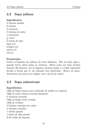 2.2 Sopa juliana                                            2 Sopas


2.2    Sopa juliana
Ingredientes:
3 batatas m´dias
            e
3 cebolas
3 cenouras
2 cabe¸as de nabo
       c
1 beterraba
1
2 couve
2 ramas de aipo
agua q.b
´
or´g˜os q.b
  e a
azeite q.b
sal q.b

Prepara¸ao:
         c˜
Corta os legumes em juliana (`s tiras ﬁninhas). P˜e ao lume agua e
                              a                   o           ´
quando ferver deita todas as verduras. Deixa cozer em lume brando
durante 20 minutos, at´ os legumes estarem moles e o caldo espessado
                      e
devido a f´cula que se vai soltando dos tub´rculos. Retira do lume.
       ` e                                 e
Acrescenta um pouco de or´g˜os, sal e um ﬁo de azeite.
                          e a


2.3    Sopa minestrone
Ingredientes:
150g de feij˜o branco seco (colocado de molho na v´spera)
            a                                     e
100g de couve branca cortada ﬁnamente
2 cenouras cortadas
150g de feij˜o-verde cortado
            a
150g de ervilhas
2 batatas cortadas aos cubos
4 tomates cortados
1 cebola grande
1 dente de alho picado
2l de caldo de legumes

                                 14
 