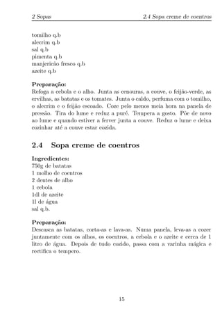 2 Sopas                                     2.4 Sopa creme de coentros


tomilho q.b
alecrim q.b
sal q.b
pimenta q.b
manjeric˜o fresco q.b
         a
azeite q.b

Prepara¸ao:
          c˜
Refoga a cebola e o alho. Junta as cenouras, a couve, o feij˜o-verde, as
                                                            a
ervilhas, as batatas e os tomates. Junta o caldo, perfuma com o tomilho,
o alecrim e o feij˜o escoado. Coze pelo menos meia hora na panela de
                  a
press˜o. Tira do lume e reduz a pur´. Tempera a gosto. P˜e de novo
     a                                e                      o
ao lume e quando estiver a ferver junta a couve. Reduz o lume e deixa
cozinhar at´ a couve estar cozida.
            e


2.4       Sopa creme de coentros
Ingredientes:
750g de batatas
1 molho de coentros
2 dentes de alho
1 cebola
1dl de azeite
1l de agua
      ´
sal q.b.

Prepara¸ao:
          c˜
Descasca as batatas, corta-as e lava-as. Numa panela, leva-as a cozer
juntamente com os alhos, os coentros, a cebola e o azeite e cerca de 1
litro de agua. Depois de tudo cozido, passa com a varinha m´gica e
         ´                                                     a
rectiﬁca o tempero.




                                  15
 