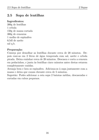 2.5 Sopa de lentilhas                                         2 Sopas


2.5    Sopa de lentilhas
Ingredientes:
300g de lentilhas
1 cebola
150g de massa cortada
300g de cenouras
1 molho de espinafres
0,5dl de azeite
sal q.b.

Prepara¸ao:
         c˜
Come¸a por demolhar as lentilhas durante cerca de 20 minutos. De-
      c
pois coze-as em 2 litros de agua temperada com sal, azeite e cebola
                             ´
picada. Deixa cozinhar cerca de 20 minutos. Descasca e corta a cenoura
em pedacinhos, e junta as lentilhas cinco minutos antes destas estarem
                       `
completamente cozidas.
Arranja bem e lava os espinafres. Adiciona-os a sopa juntamente com a
                                              `
massa e deixa que cozam durante cerca de 5 minutos.
Sugest˜o: Podes adicionar a esta sopa 2 batatas m´dias, descascadas e
       a                                           e
cortadas em cubos pequenos.




                                 16
 