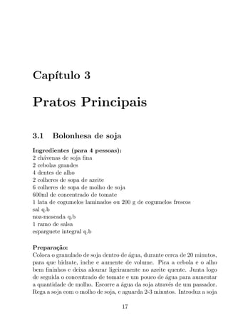 Cap´
   ıtulo 3

Pratos Principais

3.1    Bolonhesa de soja
Ingredientes (para 4 pessoas):
2 ch´venas de soja ﬁna
     a
2 cebolas grandes
4 dentes de alho
2 colheres de sopa de azeite
6 colheres de sopa de molho de soja
600ml de concentrado de tomate
1 lata de cogumelos laminados ou 200 g de cogumelos frescos
sal q.b
noz-moscada q.b
1 ramo de salsa
esparguete integral q.b

Prepara¸ao:
         c˜
Coloca o granulado de soja dentro de agua, durante cerca de 20 minutos,
                                     ´
para que hidrate, inche e aumente de volume. Pica a cebola e o alho
bem ﬁninhos e deixa alourar ligeiramente no azeite quente. Junta logo
de seguida o concentrado de tomate e um pouco de agua para aumentar
                                                   ´
a quantidade de molho. Escorre a agua da soja atrav´s de um passador.
                                  ´                  e
Rega a soja com o molho de soja, e aguarda 2-3 minutos. Introduz a soja

                                  17
 