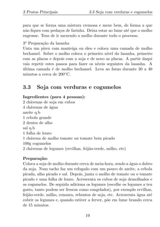 3 Pratos Principais                  3.3 Soja com verduras e cogumelos


para que se forma uma mistura cremosa e mexe bem, de forma a que
n˜o ﬁques com peda¸os de farinha. Deixa estar ao lume at´ que o molho
 a                  c                                   e
engrosse. Tens de ir mexendo o molho durante todo o processo.
3o Prepara¸ao da lasanha
           c˜
Unta um pirex com manteiga ou oleo e coloca uma camada de molho
                                   ´
bechamel. Sobre o molho coloca o primeiro n´ da lasanha, primeiro
                                               ıvel
com as placas e depois com a soja e de novo as placas. A partir daqui
vais repetir estes passos para fazer os n´
                                         ıveis seguintes da lasanha. A
ultima camada ´ de molho bechamel. Leva ao forno durante 30 a 40
´                e
minutos a cerca de 200◦ C.


3.3    Soja com verduras e cogumelos
Ingredientes (para 4 pessoas):
2 ch´venas de soja em cubos
     a
4 ch´venas de agua
     a         ´
azeite q.b
1 cebola grande
2 dentes de alho
sal q.b
1 folha de louro
1 ch´vena de molho tomate ou tomate bem picado
     a
100g cogumelos
2 ch´venas de legumes (ervilhas, feij˜o-verde, milho, etc)
     a                               a

Prepara¸ao:
          c˜
Coloca a soja de molho durante cerca de meia-hora, sendo a agua o dobro
                                                            ´
da soja. Num tacho faz um refogado com um pouco de azeite, a cebola
picada, alho picado e sal. Depois, junta o molho de tomate ou o tomate
picado e uma folha de louro. Acrescenta os cubos de soja demolhados e
os cogumelos. De seguida adiciona os legumes (escolhe os legumes a teu
gosto, tanto podem ser frescos como congelados), por exemplo ervilhas,
feij˜o-verde, milho, cenoura, rebentos de soja, etc. Acrescenta agua at´
    a                                                           ´      e
cobrir os legumes e, quando estiver a ferver, p˜e em lume brando cerca
                                               o
de 15 minutos.

                                   19
 