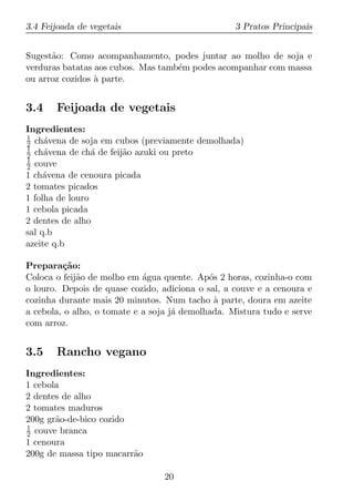 3.4 Feijoada de vegetais                           3 Pratos Principais


Sugest˜o: Como acompanhamento, podes juntar ao molho de soja e
      a
verduras batatas aos cubos. Mas tamb´m podes acompanhar com massa
                                    e
ou arroz cozidos a parte.
                 `


3.4    Feijoada de vegetais
Ingredientes:
1
2 ch´vena de soja em cubos (previamente demolhada)
     a
1
2 ch´vena de ch´ de feij˜o azuki ou preto
     a           a      a
1
2 couve
1 ch´vena de cenoura picada
     a
2 tomates picados
1 folha de louro
1 cebola picada
2 dentes de alho
sal q.b
azeite q.b

Prepara¸ao:
         c˜
Coloca o feij˜o de molho em agua quente. Ap´s 2 horas, cozinha-o com
             a               ´               o
o louro. Depois de quase cozido, adiciona o sal, a couve e a cenoura e
cozinha durante mais 20 minutos. Num tacho a parte, doura em azeite
                                              `
a cebola, o alho, o tomate e a soja j´ demolhada. Mistura tudo e serve
                                     a
com arroz.


3.5    Rancho vegano
Ingredientes:
1 cebola
2 dentes de alho
2 tomates maduros
200g gr˜o-de-bico cozido
       a
1
2 couve branca
1 cenoura
200g de massa tipo macarr˜o
                         a

                                 20
 