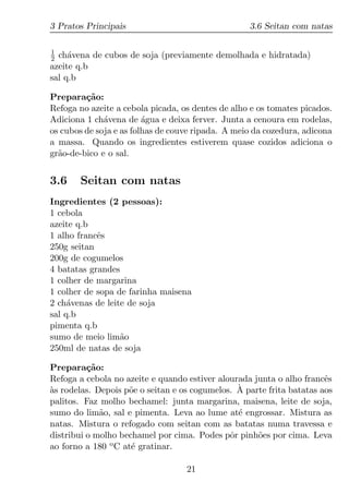 3 Pratos Principais                                3.6 Seitan com natas

1
2 ch´vena de cubos de soja (previamente demolhada e hidratada)
     a
azeite q.b
sal q.b

Prepara¸ao:
         c˜
Refoga no azeite a cebola picada, os dentes de alho e os tomates picados.
Adiciona 1 ch´vena de agua e deixa ferver. Junta a cenoura em rodelas,
              a          ´
os cubos de soja e as folhas de couve ripada. A meio da cozedura, adicona
a massa. Quando os ingredientes estiverem quase cozidos adiciona o
gr˜o-de-bico e o sal.
  a


3.6    Seitan com natas
Ingredientes (2 pessoas):
1 cebola
azeite q.b
1 alho francˆs
            e
250g seitan
200g de cogumelos
4 batatas grandes
1 colher de margarina
1 colher de sopa de farinha maisena
2 ch´venas de leite de soja
     a
sal q.b
pimenta q.b
sumo de meio lim˜oa
250ml de natas de soja

Prepara¸ao:
          c˜
Refoga a cebola no azeite e quando estiver alourada junta o alho francˆs
                                                                       e
`                   o                           ` parte frita batatas aos
as rodelas. Depois p˜e o seitan e os cogumelos. A
palitos. Faz molho bechamel: junta margarina, maisena, leite de soja,
sumo do lim˜o, sal e pimenta. Leva ao lume at´ engrossar. Mistura as
             a                                  e
natas. Mistura o refogado com seitan com as batatas numa travessa e
distribui o molho bechamel por cima. Podes pˆr pinh˜es por cima. Leva
                                              o      o
ao forno a 180 o C at´ gratinar.
                     e

                                   21
 
