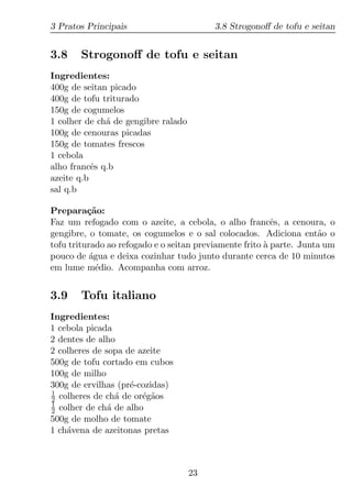 3 Pratos Principais                       3.8 Strogonoﬀ de tofu e seitan


3.8    Strogonoﬀ de tofu e seitan
Ingredientes:
400g de seitan picado
400g de tofu triturado
150g de cogumelos
1 colher de ch´ de gengibre ralado
              a
100g de cenouras picadas
150g de tomates frescos
1 cebola
alho francˆs q.b
           e
azeite q.b
sal q.b

Prepara¸ao:
          c˜
Faz um refogado com o azeite, a cebola, o alho francˆs, a cenoura, o
                                                          e
gengibre, o tomate, os cogumelos e o sal colocados. Adiciona ent˜o o a
tofu triturado ao refogado e o seitan previamente frito a parte. Junta um
                                                        `
pouco de agua e deixa cozinhar tudo junto durante cerca de 10 minutos
           ´
em lume m´dio. Acompanha com arroz.
             e


3.9    Tofu italiano
Ingredientes:
1 cebola picada
2 dentes de alho
2 colheres de sopa de azeite
500g de tofu cortado em cubos
100g de milho
300g de ervilhas (pr´-cozidas)
                    e
1
2 colheres de ch´ de or´g˜os
                 a     e a
1
2 colher de ch´ de alho
               a
500g de molho de tomate
1 ch´vena de azeitonas pretas
    a



                                     23
 