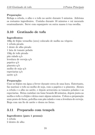 3.10 Gratinado de tofu                               3 Pratos Principais


Prepara¸ao:
         c˜
Refoga a cebola, o alho e o tofu no azeite durante 5 minutos. Adiciona
os restantes ingredientes. Cozinha durante 10 minutos e vai mexendo
ocasionalmente. Serve com esparguete ou outra massa a tua escolha.
                                                       `


3.10     Gratinado de tofu
Ingredientes:
100g de feij˜o vermelho (seco) colocado de molho na v´spera
            a                                        e
1 cebola picada
1 dente de alho picado
1 lata de tomate pelado
150g de tofu picado
p˜o ralado q.b
  a
levedura de cerveja q.b
paprica q.b
pimenta q.b
molho de soja q.b
especiarias q.b
azeite q.b

Prepara¸ao:
          c˜
Coze os feij˜es em agua a ferver durante cerca de uma hora. Entretanto,
            o       ´
faz marinar o tofu no molho de soja, com a paprica e a pimenta. Aloura
a cebola e o alho no azeite, e depois acrescenta os tomates pelados e as
especiarias. Deixa cozinhar em lume brando 30 minutos, depois junta ao
molho o tofu e o feij˜o e deixa cozer alguns minutos. Coloca a prepara¸ao
                     a                                                c˜
num prato de forno, polvilha com p˜o ralado e com a levedura de cerveja.
                                     a
Rega com um ﬁo de azeite e doura no forno.


3.11     Preparado com tempeh
Ingredientes (para 1 pessoa):
1 cebola
2 dentes de alho

                                   24
 