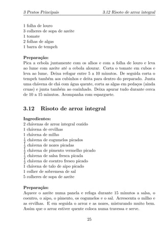 3 Pratos Principais                       3.12 Risoto de arroz integral


1   folha de louro
3   colheres de sopa de azeite
1   tomate
2   folhas de algas
1   barra de tempeh

Prepara¸ao:
          c˜
Pica a cebola juntamente com os alhos e com a folha de louro e leva
ao lume com azeite at´ a cebola alourar. Corta o tomate em cubos e
                     e
leva ao lume. Deixa refogar entre 5 a 10 minutos. De seguida corta o
tempeh tamb´m aos cubinhos e deita para dentro do preparado. Junta
             e
uma ch´vena de ch´ com agua quente, corta as algas em peda¸os (ainda
       a          a     ´                                 c
cruas) e junta tamb´m ao cozinhado. Deixa apurar tudo durante cerca
                   e
de 10 a 15 minutos. Acompanha com esparguete.


3.12       Risoto de arroz integral
Ingredientes:
2 ch´venas de arroz integral cozido
    a
1 ch´vena de ervilhas
    a
1 ch´vena de milho
    a
1
2 ch´vena de cogumelos picados
    a
1
2 ch´vena de nozes picadas
    a
1
2 ch´vena de pimento vermelho picado
    a
1
2 ch´vena de salsa fresca picada
    a
1
2 ch´vena de coentro fresco picado
    a
1 ch´vena de talo de aipo picado
    a
1 colher de sobremesa de sal
5 colheres de sopa de azeite

Prepara¸ao:
         c˜
Aquece o azeite numa panela e refoga durante 15 minutos a salsa, o
coentro, o aipo, o pimento, os cogumelos e o sal. Acrescenta o milho e
as ervilhas. E em seguida o arroz e as nozes, misturando muito bem.
Assim que o arroz estiver quente coloca numa travessa e serve.

                                 25
 