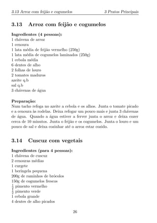 3.13 Arroz com feij˜o e cogumelos
                   a                               3 Pratos Principais


3.13     Arroz com feij˜o e cogumelos
                       a
Ingredientes (4 pessoas):
1 ch´vena de arroz
     a
1 cenoura
1 lata m´dia de feij˜o vermelho (250g)
         e          a
1 lata m´dia de cogumelos laminados (250g)
         e
1 cebola m´dia
           e
6 dentes de alho
2 folhas de louro
2 tomates maduros
azeite q.b
sal q.b
3 ch´venas de agua
     a         ´

Prepara¸ao:
         c˜
Num tacho refoga no azeite a cebola e os alhos. Junta o tomate picado
e a cenoura as rodelas. Deixa refogar um pouco mais e junta 3 ch´venas
            `                                                   a
de agua. Quando a agua estiver a ferver junta o arroz e deixa cozer
    ´                 ´
cerca de 10 minutos. Junta o feij˜o e os cogumelos. Junta o louro e um
                                  a
pouco de sal e deixa cozinhar at´ o arroz estar cozido.
                                 e


3.14     Cuscuz com vegetais
Ingredientes (para 4 pessoas):
1 ch´vena de cuscuz
    a
2 cenouras m´dias
             e
1 curgete
1 beringela pequena
200g de raminhos de br´colos
                       o
150g de cogumelos frescos
1
2 pimento vermelho
1
2 pimento verde
1 cebola grande
4 dentes de alho picados

                                    26
 