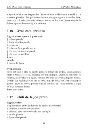 3.16 Ovos com ervilhas                                3 Pratos Principais


a agua e adiciona os cogumelos. Envolve bem e adiciona a hortel˜ ou os
  ´                                                            a
coentros picados. Tempera com azeite e vinagre a gosto e envolve bem,
mas com cuidado para n˜o esmagar muito as batatas. Serve depois de
                         a
deixar apurar durante alguns minutos.


3.16     Ovos com ervilhas
Ingredientes (para 2 pessoas):
1
2 cebola picada
1 dente de alho picado
2 cenouras
2 colheres de sopa de azeite
1
2 ch´vena de tomate picado
     a
1
2 ch´vena de ervilhas
     a
4 ovos
sal q.b
1 pouco de agua
            ´

Prepara¸ao:
          c˜
P˜e a cebola e o alho no azeite quente e refoga um pouco. Logo a seguir,
  o
junta o tomate e o sal, cozinha por um minuto. Junta as cenouras as   `
rodelas, as ervilhas e a agua, cozinha at´ que as ervilhas ﬁquem tenras.
                         ´               e
Depois faz covinhas e coloca os ovos, um de cada vez, sem romper as
gemas. Tapa de novo a panela e deixa cozinhar em lume brando at´ que
                                                                   e
os ovos estejam ﬁrmes.
Serve com arroz.


3.17     Chili de feij˜o preto
                      a
Ingredientes:
100g de feij˜o preto (colocado de molho na v´spera)
            a                               e
3 tomates cortados aos peda¸os
                             c
1 pimento encarnado cortado em peda¸osc
1 cebola picada
1 dente alho picado

                                  28
 