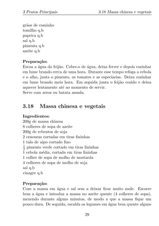 3 Pratos Principais                      3.18 Massa chinesa e vegetais


gr˜os de cominho
  a
tomilho q.b
paprica q.b
sal q.b
pimenta q.b
azeite q.b

Prepara¸ao:
          c˜
Escoa a agua do feij˜o. Cobre-o de agua, deixa ferver e depois cozinhar
         ´          a              ´
em lume brando cerca de uma hora. Durante esse tempo refoga a cebola
e o alho, junta o pimento, os tomates e as especiarias. Deixa cozinhar
em lume brando meia hora. Em seguida junta o feij˜o cozido e deixa
                                                     a
aquecer lentamente at´ ao momento de servir.
                      e
Serve com arroz ou batata assada.


3.18     Massa chinesa e vegetais
Ingredientes:
200g de massa chinesa
8 colheres de sopa de azeite
200g de rebentos de soja
2 cenouras cortadas em tiras ﬁninhas
1 talo de aipo cortado ﬁno
1
2 pimento verde cortado em tiras ﬁninhas
1 cebola m´dia, cortada em tiras ﬁninhas
           e
1 colher de sopa de molho de mostarda
4 colheres de sopa de molho de soja
sal q.b
vinagre q.b

Prepara¸ao:
         c˜
Coze a massa em agua e sal sem a deixar ﬁcar muito mole. Escorre
                  ´
bem a agua e introduz a massa no azeite quente (4 colheres de sopa),
       ´
mexendo durante alguns minutos, de modo a que a massa ﬁque um
pouco dura. De seguida, escalda os legumes em agua bem quente alguns
                                              ´

                                  29
 