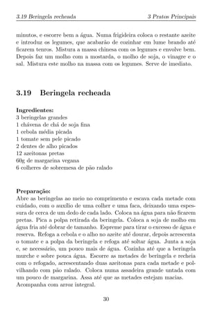 3.19 Beringela recheada                              3 Pratos Principais


minutos, e escorre bem a agua. Numa frigideira coloca o restante azeite
                         ´
e introduz os legumes, que acabar˜o de cozinhar em lume brando at´
                                  a                                   e
ﬁcarem tenros. Mistura a massa chinesa com os legumes e envolve bem.
Depois faz um molho com a mostarda, o molho de soja, o vinagre e o
sal. Mistura este molho na massa com os legumes. Serve de imediato.




3.19     Beringela recheada

Ingredientes:
3 beringelas grandes
1 ch´vena de ch´ de soja ﬁna
    a           a
1 cebola m´dia picada
           e
1 tomate sem pele picado
2 dentes de alho picados
12 azeitonas pretas
60g de margarina vegana
6 colheres de sobremesa de p˜o ralado
                            a



Prepara¸ao:
          c˜
Abre as beringelas ao meio no comprimento e escava cada metade com
cuidado, com o aux´ de uma colher e uma faca, deixando uma espes-
                    ılio
sura de cerca de um dedo de cada lado. Coloca na agua para n˜o ﬁcarem
                                                   ´           a
pretas. Pica a polpa retirada da beringela. Coloca a soja de molho em
agua fria at´ dobrar de tamanho. Espreme para tirar o excesso de agua e
´           e                                                      ´
reserva. Refoga a cebola e o alho no azeite at´ dourar, depois acrescenta
                                              e
o tomate e a polpa da beringela e refoga at´ soltar agua. Junta a soja
                                             e       ´
e, se necess´rio, um pouco mais de agua. Cozinha at´ que a beringela
            a                        ´                  e
murche e sobre pouca agua. Escorre as metades de beringela e recheia
                         ´
com o refogado, acrescentando duas azeitonas para cada metade e pol-
vilhando com p˜o ralado. Coloca numa assadeira grande untada com
                 a
um pouco de margarina. Assa at´ que as metades estejam macias.
                                  e
Acompanha com arroz integral.

                                   30
 
