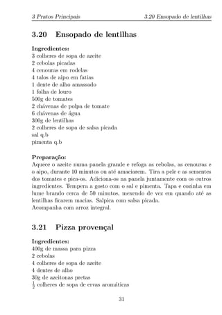 3 Pratos Principais                        3.20 Ensopado de lentilhas


3.20     Ensopado de lentilhas
Ingredientes:
3 colheres de sopa de azeite
2 cebolas picadas
4 cenouras em rodelas
4 talos de aipo em fatias
1 dente de alho amassado
1 folha de louro
500g de tomates
2 ch´venas de polpa de tomate
     a
6 ch´venas de agua
     a         ´
300g de lentilhas
2 colheres de sopa de salsa picada
sal q.b
pimenta q.b

Prepara¸ao:
          c˜
Aquece o azeite numa panela grande e refoga as cebolas, as cenouras e
o aipo, durante 10 minutos ou at´ amaciarem. Tira a pele e as sementes
                                e
dos tomates e pica-os. Adiciona-os na panela juntamente com os outros
ingredientes. Tempera a gosto com o sal e pimenta. Tapa e cozinha em
lume brando cerca de 50 minutos, mexendo de vez em quando at´ as  e
lentilhas ﬁcarem macias. Salpica com salsa picada.
Acompanha com arroz integral.


3.21     Pizza proven¸al
                     c
Ingredientes:
400g de massa para pizza
2 cebolas
4 colheres de sopa de azeite
4 dentes de alho
30g de azeitonas pretas
1
2 colheres de sopa de ervas arom´ticas
                                a

                                     31
 