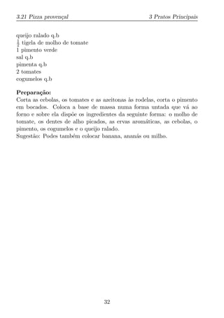 3.21 Pizza proven¸al
                 c                                 3 Pratos Principais


queijo ralado q.b
1
2 tigela de molho de tomate
1 pimento verde
sal q.b
pimenta q.b
2 tomates
cogumelos q.b

Prepara¸ao:
         c˜
Corta as cebolas, os tomates e as azeitonas as rodelas, corta o pimento
                                             `
em bocados. Coloca a base de massa numa forma untada que v´ ao     a
forno e sobre ela disp˜e os ingredientes da seguinte forma: o molho de
                      o
tomate, os dentes de alho picados, as ervas arom´ticas, as cebolas, o
                                                   a
pimento, os cogumelos e o queijo ralado.
Sugest˜o: Podes tamb´m colocar banana, anan´s ou milho.
      a               e                        a




                                  32
 