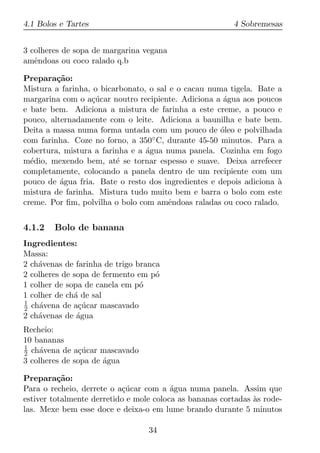 4.1 Bolos e Tartes                                       4 Sobremesas


3 colheres de sopa de margarina vegana
amˆndoas ou coco ralado q.b
   e

Prepara¸ao:
         c˜
Mistura a farinha, o bicarbonato, o sal e o cacau numa tigela. Bate a
margarina com o a¸ucar noutro recipiente. Adiciona a agua aos poucos
                  c´                                  ´
e bate bem. Adiciona a mistura de farinha a este creme, a pouco e
pouco, alternadamente com o leite. Adiciona a baunilha e bate bem.
Deita a massa numa forma untada com um pouco de oleo e polvilhada
                                                     ´
com farinha. Coze no forno, a 350◦ C, durante 45-50 minutos. Para a
cobertura, mistura a farinha e a agua numa panela. Cozinha em fogo
                                 ´
m´dio, mexendo bem, at´ se tornar espesso e suave. Deixa arrefecer
  e                      e
completamente, colocando a panela dentro de um recipiente com um
pouco de agua fria. Bate o resto dos ingredientes e depois adiciona a
          ´                                                         `
mistura de farinha. Mistura tudo muito bem e barra o bolo com este
creme. Por ﬁm, polvilha o bolo com amˆndoas raladas ou coco ralado.
                                        e


4.1.2   Bolo de banana
Ingredientes:
Massa:
2 ch´venas de farinha de trigo branca
    a
2 colheres de sopa de fermento em p´o
1 colher de sopa de canela em p´o
1 colher de ch´ de sal
              a
1
2 ch´vena de a¸ucar mascavado
     a          c´
2 ch´venas de agua
    a          ´
Recheio:
10 bananas
1
2 ch´vena de a¸ucar mascavado
     a         c´
3 colheres de sopa de agua
                      ´

Prepara¸ao:
          c˜
Para o recheio, derrete o a¸ucar com a agua numa panela. Assim que
                           c´            ´
estiver totalmente derretido e mole coloca as bananas cortadas as rode-
                                                               `
las. Mexe bem esse doce e deixa-o em lume brando durante 5 minutos

                                  34
 